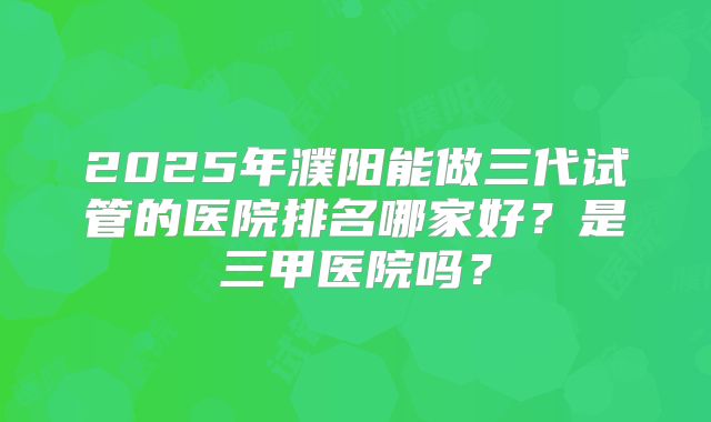2025年濮阳能做三代试管的医院排名哪家好？是三甲医院吗？