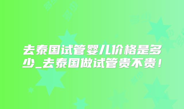 去泰国试管婴儿价格是多少_去泰国做试管贵不贵！