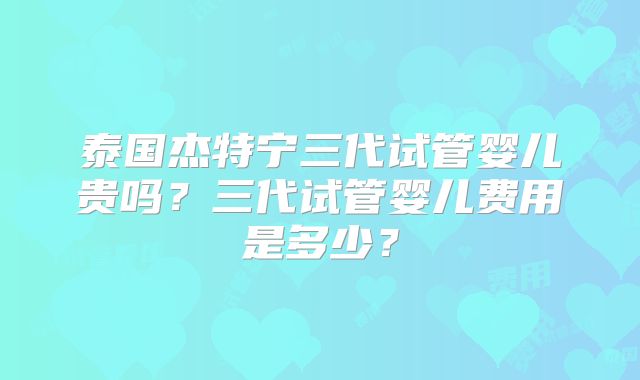 泰国杰特宁三代试管婴儿贵吗？三代试管婴儿费用是多少？