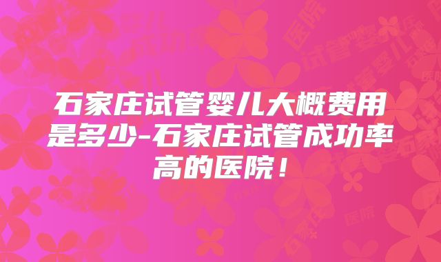 石家庄试管婴儿大概费用是多少-石家庄试管成功率高的医院！