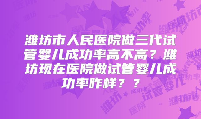 潍坊市人民医院做三代试管婴儿成功率高不高？潍坊现在医院做试管婴儿成功率咋样？？