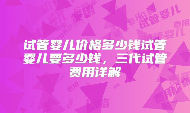 试管婴儿价格多少钱试管婴儿要多少钱,三代试管费用详解