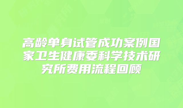 高龄单身试管成功案例国家卫生健康委科学技术研究所费用流程回顾