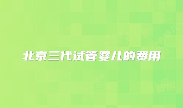北京三代试管婴儿的费用