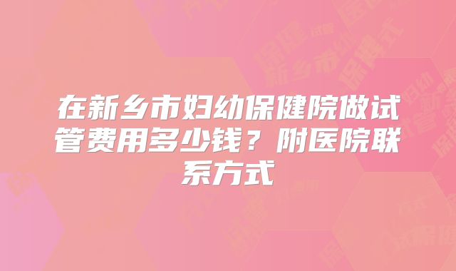 在新乡市妇幼保健院做试管费用多少钱?附医院联系方式