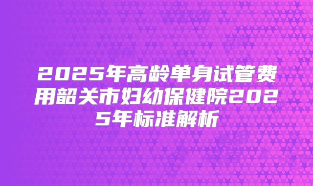 2025年高龄单身试管费用韶关市妇幼保健院2025年标准解析
