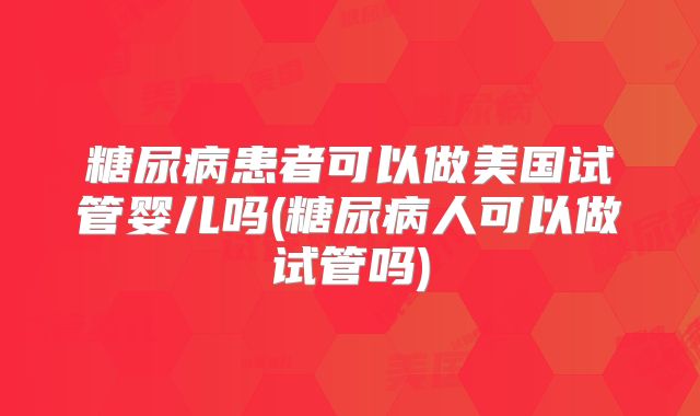 糖尿病患者可以做美国试管婴儿吗(糖尿病人可以做试管吗)
