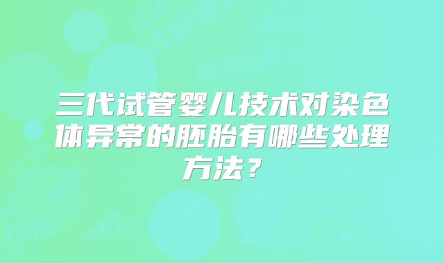 三代试管婴儿技术对染色体异常的胚胎有哪些处理方法？