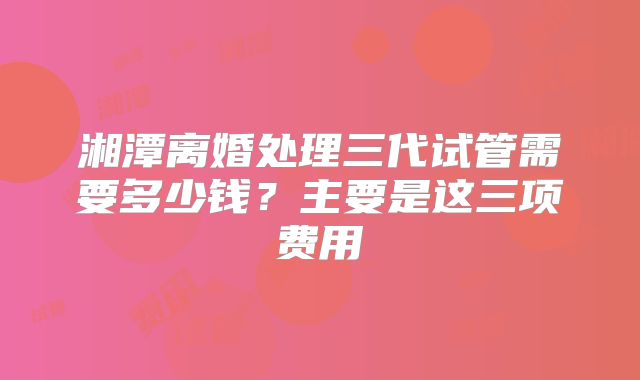 湘潭离婚处理三代试管需要多少钱？主要是这三项费用