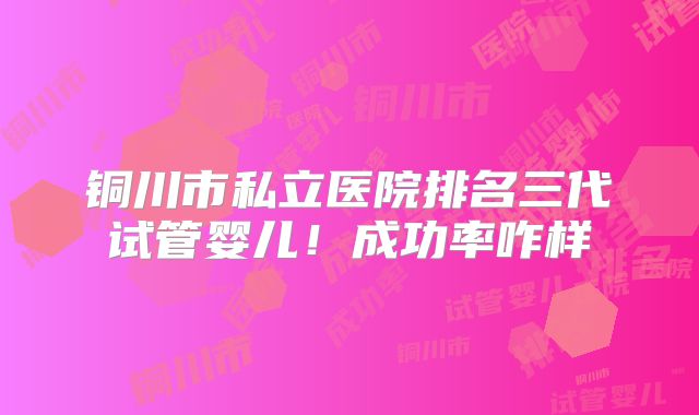 铜川市私立医院排名三代试管婴儿!成功率咋样