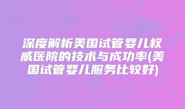 深度解析美国试管婴儿权威医院的技术与成功率(美国试管婴儿服务比较好)