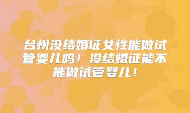 台州没结婚证女性能做试管婴儿吗！没结婚证能不能做试管婴儿！