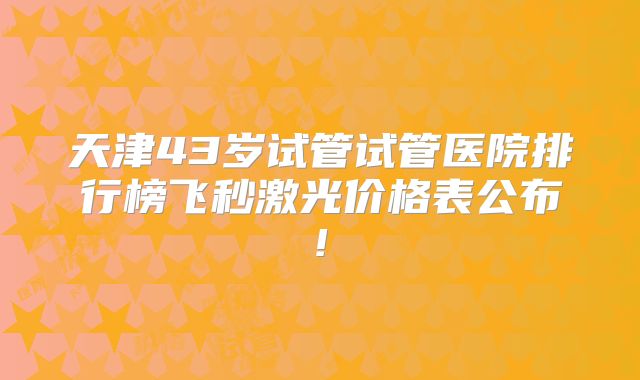天津43岁试管试管医院排行榜飞秒激光价格表公布!