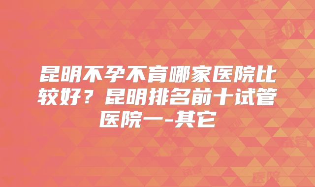 昆明不孕不育哪家医院比较好？昆明排名前十试管医院一-其它