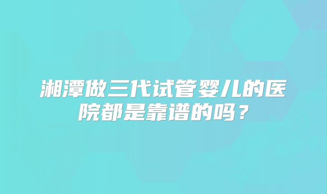湘潭做三代试管婴儿的医院都是靠谱的吗?