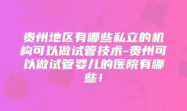 贵州地区有哪些私立的机构可以做试管技术-贵州可以做试管婴儿的医院有哪些！