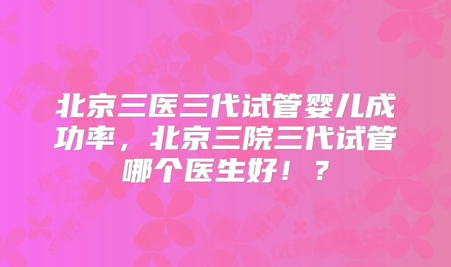 北京三医三代试管婴儿成功率，北京三院三代试管哪个医生好！？