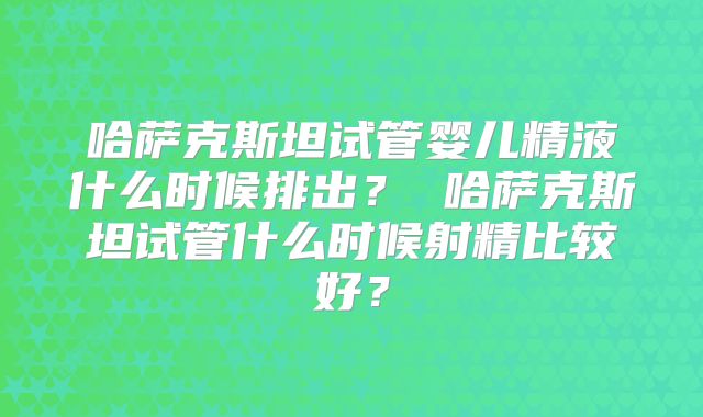 哈萨克斯坦试管婴儿精液什么时候排出？ 哈萨克斯坦试管什么时候射精比较好？