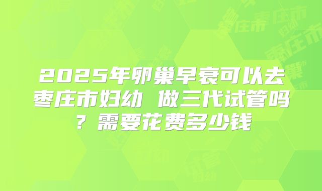 2025年卵巢早衰可以去枣庄市妇幼 做三代试管吗?需要花费多少钱