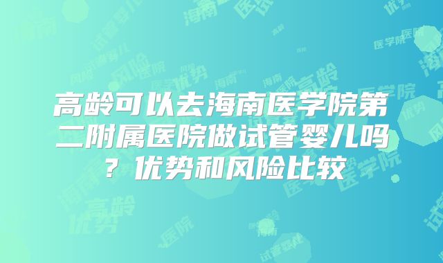 高龄可以去海南医学院第二附属医院做试管婴儿吗?优势和风险比较