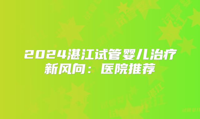 2024湛江试管婴儿治疗新风向：医院推荐