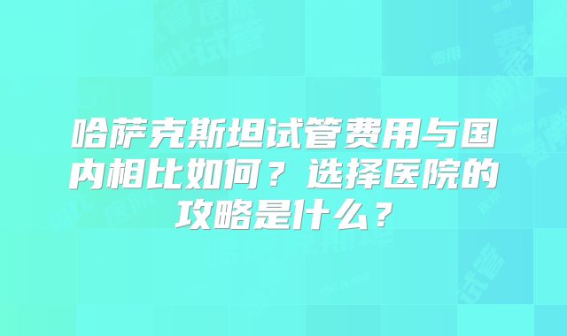 哈萨克斯坦试管费用与国内相比如何？选择医院的攻略是什么？