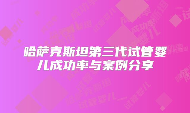 哈萨克斯坦第三代试管婴儿成功率与案例分享
