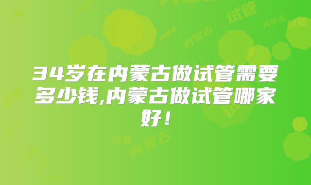 34岁在内蒙古做试管需要多少钱,内蒙古做试管哪家好！