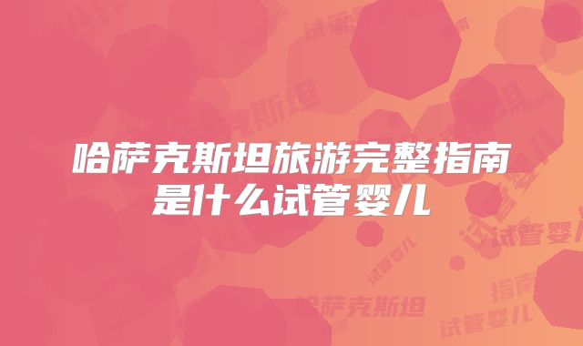 哈萨克斯坦旅游完整指南是什么试管婴儿