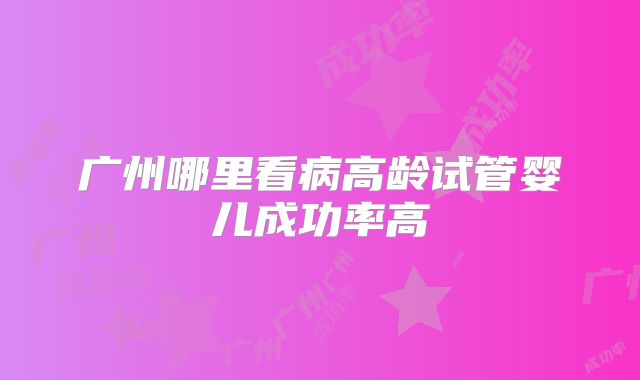 广州哪里看病高龄试管婴儿成功率高
