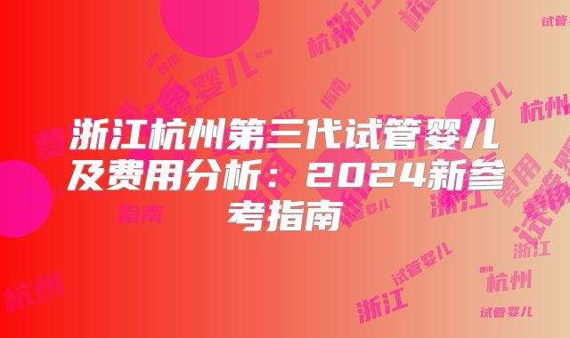 浙江杭州第三代试管婴儿及费用分析：2024新参考指南