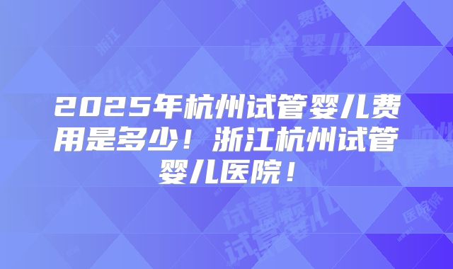 2025年杭州试管婴儿费用是多少！浙江杭州试管婴儿医院！