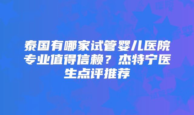 泰国有哪家试管婴儿医院专业值得信赖？杰特宁医生点评推荐