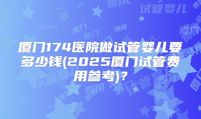 厦门174医院做试管婴儿要多少钱(2025厦门试管费用参考)?