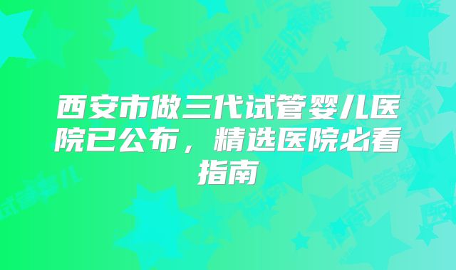 西安市做三代试管婴儿医院已公布，精选医院必看指南