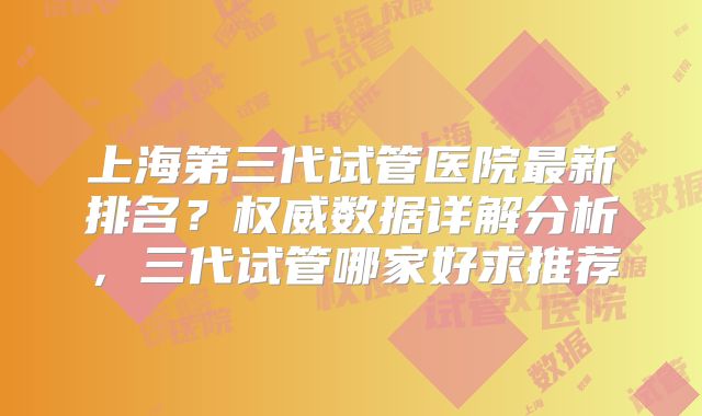 上海第三代试管医院最新排名？权威数据详解分析，三代试管哪家好求推荐