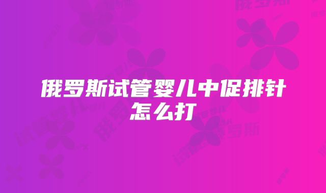 俄罗斯试管婴儿中促排针怎么打