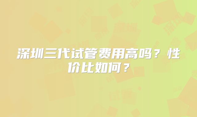 深圳三代试管费用高吗？性价比如何？