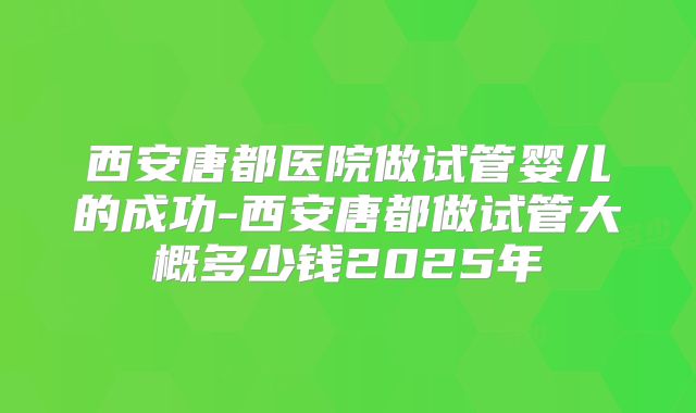 西安唐都医院做试管婴儿的成功-西安唐都做试管大概多少钱2025年