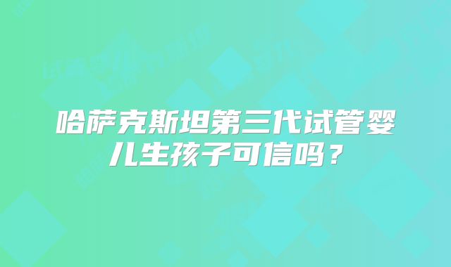 哈萨克斯坦第三代试管婴儿生孩子可信吗？