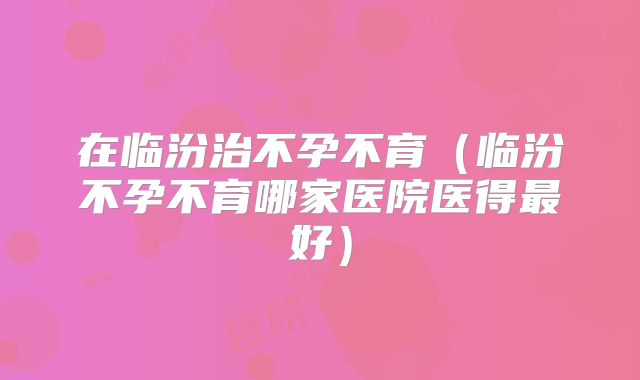 在临汾治不孕不育（临汾不孕不育哪家医院医得最好）