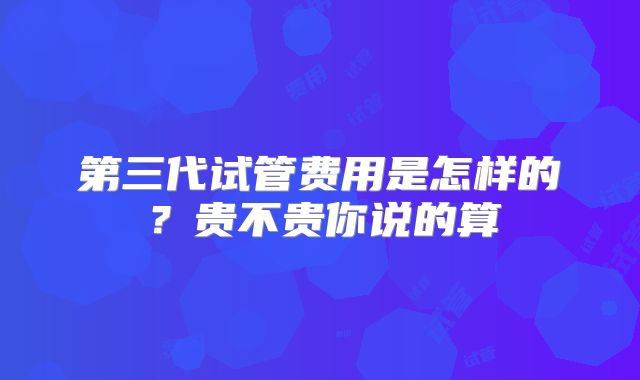 第三代试管费用是怎样的？贵不贵你说的算