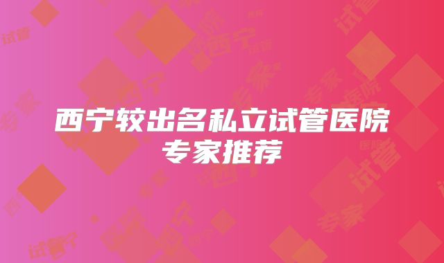 西宁较出名私立试管医院专家推荐