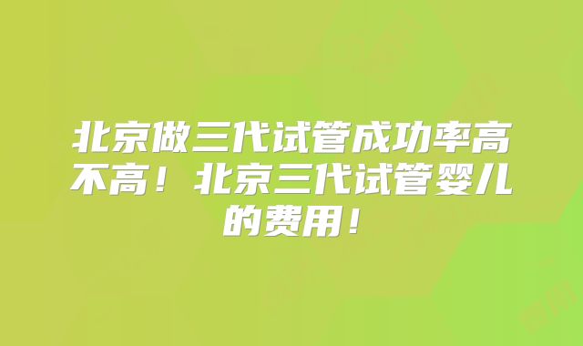 北京做三代试管成功率高不高！北京三代试管婴儿的费用！