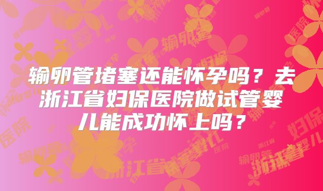 输卵管堵塞还能怀孕吗？去浙江省妇保医院做试管婴儿能成功怀上吗？