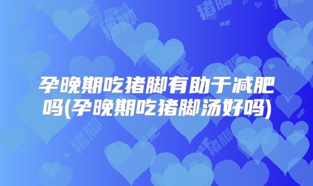 孕晚期吃猪脚有助于减肥吗(孕晚期吃猪脚汤好吗)