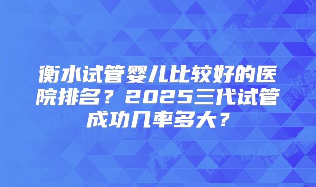 衡水试管婴儿比较好的医院排名？2025三代试管成功几率多大？