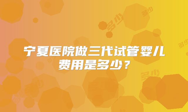 宁夏医院做三代试管婴儿费用是多少?