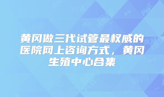 黄冈做三代试管最权威的医院网上咨询方式，黄冈生殖中心合集