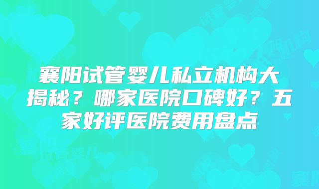襄阳试管婴儿私立机构大揭秘？哪家医院口碑好？五家好评医院费用盘点